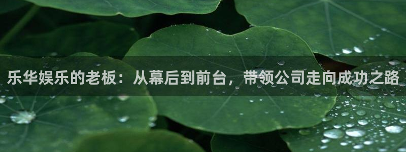 多多28g2体育登录入口：乐华娱乐的老板：从幕后到前台，带领公司走向成功之路